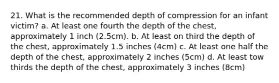 21. What is the recommended depth of compression for an infant victim? a. At least one fourth the depth of the chest, approximately 1 inch (2.5cm). b. At least on third the depth of the chest, approximately 1.5 inches (4cm) c. At least one half the depth of the chest, approximately 2 inches (5cm) d. At least tow thirds the depth of the chest, approximately 3 inches (8cm)