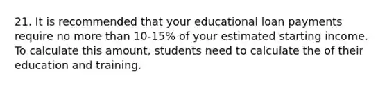 21. It is recommended that your educational loan payments require no more than 10‐15% of your estimated starting income. To calculate this amount, students need to calculate the of their education and training.