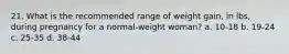 21. What is the recommended range of weight gain, in lbs, during pregnancy for a normal-weight woman? a. 10-18 b. 19-24 c. 25-35 d. 38-44