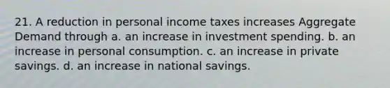 21. A reduction in personal income taxes increases Aggregate Demand through a. an increase in investment spending. b. an increase in personal consumption. c. an increase in private savings. d. an increase in national savings.