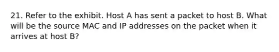 21. Refer to the exhibit. Host A has sent a packet to host B. What will be the source MAC and IP addresses on the packet when it arrives at host B?