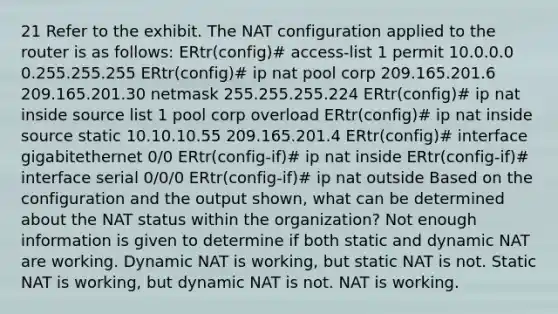 21 Refer to the exhibit. The NAT configuration applied to the router is as follows: ERtr(config)# access-list 1 permit 10.0.0.0 0.255.255.255 ERtr(config)# ip nat pool corp 209.165.201.6 209.165.201.30 netmask 255.255.255.224 ERtr(config)# ip nat inside source list 1 pool corp overload ERtr(config)# ip nat inside source static 10.10.10.55 209.165.201.4 ERtr(config)# interface gigabitethernet 0/0 ERtr(config-if)# ip nat inside ERtr(config-if)# interface serial 0/0/0 ERtr(config-if)# ip nat outside Based on the configuration and the output shown, what can be determined about the NAT status within the organization? Not enough information is given to determine if both static and dynamic NAT are working. Dynamic NAT is working, but static NAT is not. Static NAT is working, but dynamic NAT is not. NAT is working.