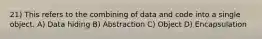 21) This refers to the combining of data and code into a single object. A) Data hiding B) Abstraction C) Object D) Encapsulation