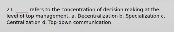 21. _____ refers to the concentration of <a href='https://www.questionai.com/knowledge/kuI1pP196d-decision-making' class='anchor-knowledge'>decision making</a> at the level of top management. a. Decentralization b. Specialization c. Centralization d. Top-down communication