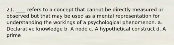 21. ____ refers to a concept that cannot be directly measured or observed but that may be used as a mental representation for understanding the workings of a psychological phenomenon. a. Declarative knowledge b. A node c. A hypothetical construct d. A prime