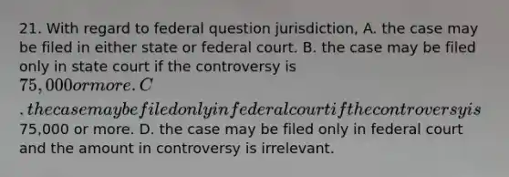 21. With regard to federal question jurisdiction, A. the case may be filed in either state or federal court. B. the case may be filed only in state court if the controversy is 75,000 or more. C. the case may be filed only in federal court if the controversy is75,000 or more. D. the case may be filed only in federal court and the amount in controversy is irrelevant.