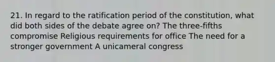 21. In regard to the ratification period of the constitution, what did both sides of the debate agree on? The three-fifths compromise Religious requirements for office The need for a stronger government A unicameral congress