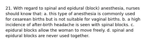 21. With regard to spinal and epidural (block) anesthesia, nurses should know that: a. this type of anesthesia is commonly used for cesarean births but is not suitable for vaginal births. b. a high incidence of after-birth headache is seen with spinal blocks. c. epidural blocks allow the woman to move freely. d. spinal and epidural blocks are never used together.