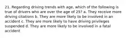 21. Regarding driving trends with age, which of the following is true of drivers who are over the age of 25? a. They receive more driving citations b. They are more likely to be involved in an accident c. They are more likely to have driving privileges suspended d. They are more likely to be involved in a fatal accident