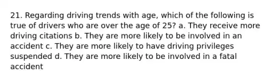 21. Regarding driving trends with age, which of the following is true of drivers who are over the age of 25? a. They receive more driving citations b. They are more likely to be involved in an accident c. They are more likely to have driving privileges suspended d. They are more likely to be involved in a fatal accident