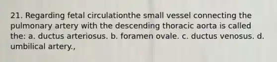 21. Regarding fetal circulationthe small vessel connecting the pulmonary artery with the descending thoracic aorta is called the: a. ductus arteriosus. b. foramen ovale. c. ductus venosus. d. umbilical artery.,