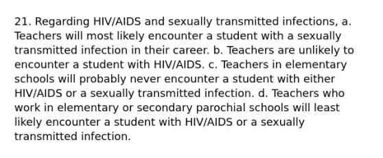 21. Regarding HIV/AIDS and sexually transmitted infections, a. Teachers will most likely encounter a student with a sexually transmitted infection in their career. b. Teachers are unlikely to encounter a student with HIV/AIDS. c. Teachers in elementary schools will probably never encounter a student with either HIV/AIDS or a sexually transmitted infection. d. Teachers who work in elementary or secondary parochial schools will least likely encounter a student with HIV/AIDS or a sexually transmitted infection.