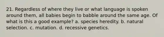 21. Regardless of where they live or what language is spoken around them, all babies begin to babble around the same age. Of what is this a good example? a. species heredity. b. natural selection. c. mutation. d. recessive genetics.