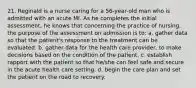 21. Reginald is a nurse caring for a 56-year-old man who is admitted with an acute MI. As he completes the initial assessment, he knows that concerning the practice of nursing, the purpose of the assessment on admission is to: a. gather data so that the patient's response to the treatment can be evaluated. b. gather data for the health care provider, to make decisions based on the condition of the patient. c. establish rapport with the patient so that he/she can feel safe and secure in the acute health care setting. d. begin the care plan and set the patient on the road to recovery.