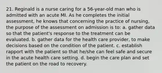 21. Reginald is a nurse caring for a 56-year-old man who is admitted with an acute MI. As he completes the initial assessment, he knows that concerning the practice of nursing, the purpose of the assessment on admission is to: a. gather data so that the patient's response to the treatment can be evaluated. b. gather data for the health care provider, to make decisions based on the condition of the patient. c. establish rapport with the patient so that he/she can feel safe and secure in the acute health care setting. d. begin the care plan and set the patient on the road to recovery.