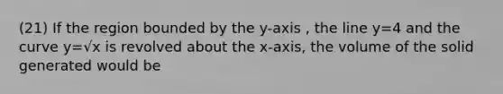 (21) If the region bounded by the y-axis , the line y=4 and the curve y=√x is revolved about the x-axis, the volume of the solid generated would be