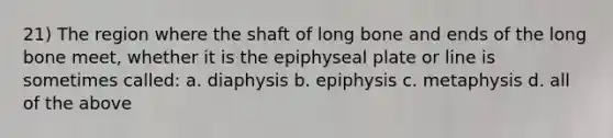 21) The region where the shaft of long bone and ends of the long bone meet, whether it is the epiphyseal plate or line is sometimes called: a. diaphysis b. epiphysis c. metaphysis d. all of the above