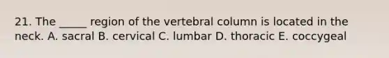 21. The _____ region of the vertebral column is located in the neck. A. sacral B. cervical C. lumbar D. thoracic E. coccygeal