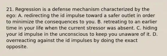 21. Regression is a defense mechanism characterized by the ego: A. redirecting the id impulse toward a safer outlet in order to minimize the consequences to you. B. retreating to an earlier time in your life when the current stressor was absent. C. hiding your id impulse in the unconscious to keep you unaware of it. D. overreacting against the id impulses by doing the exact opposite.