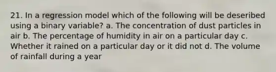 21. In a regression model which of the following will be deseribed using a binary variable? a. The concentration of dust particles in air b. The percentage of humidity in air on a particular day c. Whether it rained on a particular day or it did not d. The volume of rainfall during a year