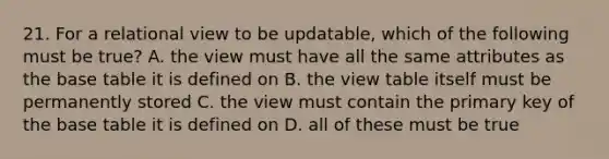 21. For a relational view to be updatable, which of the following must be true? A. the view must have all the same attributes as the base table it is defined on B. the view table itself must be permanently stored C. the view must contain the primary key of the base table it is defined on D. all of these must be true