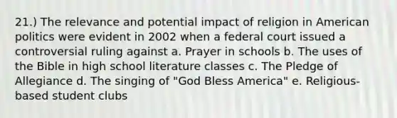 21.) The relevance and potential impact of religion in American politics were evident in 2002 when a federal court issued a controversial ruling against a. Prayer in schools b. The uses of the Bible in high school literature classes c. The Pledge of Allegiance d. The singing of "God Bless America" e. Religious-based student clubs