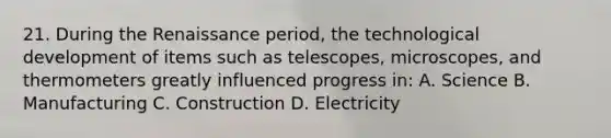 21. During the Renaissance period, the technological development of items such as telescopes, microscopes, and thermometers greatly influenced progress in: A. Science B. Manufacturing C. Construction D. Electricity