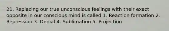 21. Replacing our true unconscious feelings with their exact opposite in our conscious mind is called 1. Reaction formation 2. Repression 3. Denial 4. Sublimation 5. Projection