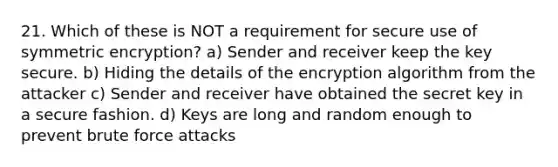 21. Which of these is NOT​ a requirement for secure use of symmetric encryption? a) Sender and receiver keep the key secure. b) Hiding the details of the encryption algorithm from the attacker c) Sender and receiver have obtained the secret key in a secure fashion. d) Keys are long and random enough to prevent brute force attacks