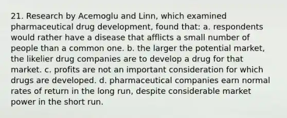 21. Research by Acemoglu and Linn, which examined pharmaceutical drug development, found that: a. respondents would rather have a disease that afflicts a small number of people than a common one. b. the larger the potential market, the likelier drug companies are to develop a drug for that market. c. profits are not an important consideration for which drugs are developed. d. pharmaceutical companies earn normal rates of return in the long run, despite considerable market power in the short run.