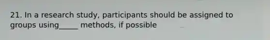 21. In a research study, participants should be assigned to groups using_____ methods, if possible