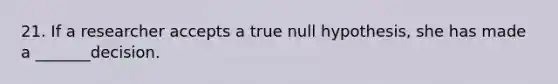 21. If a researcher accepts a true null hypothesis, she has made a _______decision.