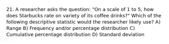 21. A researcher asks the question: "On a scale of 1 to 5, how does Starbucks rate on variety of its coffee drinks?" Which of the following descriptive statistic would the researcher likely use? A) Range B) Frequency and/or percentage distribution C) Cumulative percentage distribution D) Standard deviation