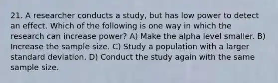 21. A researcher conducts a study, but has low power to detect an effect. Which of the following is one way in which the research can increase power? A) Make the alpha level smaller. B) Increase the sample size. C) Study a population with a larger standard deviation. D) Conduct the study again with the same sample size.