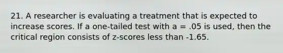 21. A researcher is evaluating a treatment that is expected to increase scores. If a one-tailed test with a = .05 is used, then the critical region consists of z-scores less than -1.65.