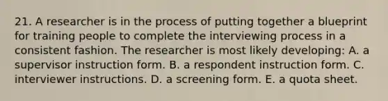 21. A researcher is in the process of putting together a blueprint for training people to complete the interviewing process in a consistent fashion. The researcher is most likely developing: A. a supervisor instruction form. B. a respondent instruction form. C. interviewer instructions. D. a screening form. E. a quota sheet.