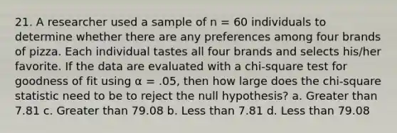 21. A researcher used a sample of n = 60 individuals to determine whether there are any preferences among four brands of pizza. Each individual tastes all four brands and selects his/her favorite. If the data are evaluated with a chi-square test for goodness of fit using α = .05, then how large does the chi-square statistic need to be to reject the null hypothesis? a. Greater than 7.81 c. Greater than 79.08 b. Less than 7.81 d. Less than 79.08