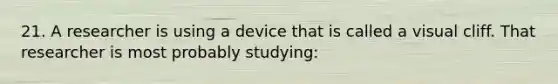 21. A researcher is using a device that is called a visual cliff. That researcher is most probably studying: