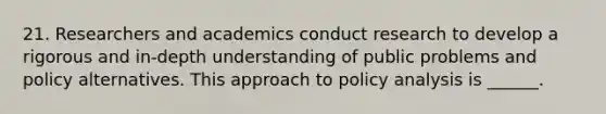 21. Researchers and academics conduct research to develop a rigorous and in-depth understanding of public problems and policy alternatives. This approach to policy analysis is ______.