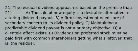 21) The residual dividend approach is based on the premise that: 21) ______ A) The sale of new equity is a desirable alternative to altering dividend payout. B) A firm's investment needs are of secondary concern to its dividend policy. C) Maintaining a predictable dividend payout is not a primary objective. D) A clientele effect exists. E) Dividends on preferred stock must be paid first with common shareholders getting what's leftover; that is, the residual.