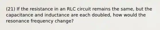 (21) If the resistance in an RLC circuit remains the same, but the capacitance and inductance are each doubled, how would the resonance frequency change?