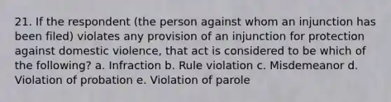 21. If the respondent (the person against whom an injunction has been filed) violates any provision of an injunction for protection against domestic violence, that act is considered to be which of the following? a. Infraction b. Rule violation c. Misdemeanor d. Violation of probation e. Violation of parole