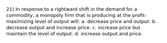 21) In response to a rightward shift in the demand for a commodity, a monopoly firm that is producing at the profit-maximizing level of output will: a. decrease price and output. b. decrease output and increase price. c. increase price but maintain the level of output. d. increase output and price.