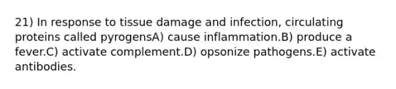 21) In response to tissue damage and infection, circulating proteins called pyrogensA) cause inflammation.B) produce a fever.C) activate complement.D) opsonize pathogens.E) activate antibodies.