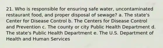 21. Who is responsible for ensuring safe water, uncontaminated restaurant food, and proper disposal of sewage? a. The state's Center for Disease Control b. The Centers for Disease Control and Prevention c. The county or city Public Health Department d. The state's Public Health Department e. The U.S. Department of Health and Human Services