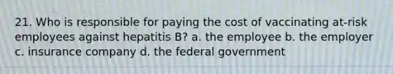 21. Who is responsible for paying the cost of vaccinating at-risk employees against hepatitis B? a. the employee b. the employer c. insurance company d. the federal government