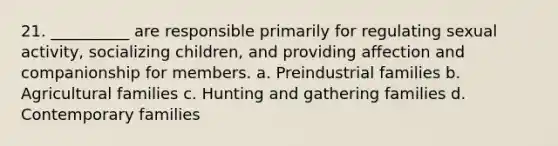 21. __________ are responsible primarily for regulating sexual activity, socializing children, and providing affection and companionship for members.​ a. ​Preindustrial families b. ​Agricultural families c. ​Hunting and gathering families d. ​Contemporary families