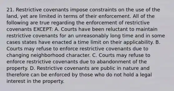 21. Restrictive covenants impose constraints on the use of the land, yet are limited in terms of their enforcement. All of the following are true regarding the enforcement of restrictive covenants EXCEPT: A. Courts have been reluctant to maintain restrictive covenants for an unreasonably long time and in some cases states have enacted a time limit on their applicability. B. Courts may refuse to enforce restrictive covenants due to changing neighborhood character. C. Courts may refuse to enforce restrictive covenants due to abandonment of the property. D. Restrictive covenants are public in nature and therefore can be enforced by those who do not hold a legal interest in the property.