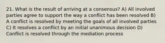 21. What is the result of arriving at a consensus? A) All involved parties agree to support the way a conflict has been resolved B) A conflict is resolved by meeting the goals of all involved parties C) It resolves a conflict by an initial unanimous decision D) Conflict is resolved through the mediation process