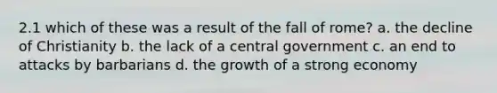 2.1 which of these was a result of the fall of rome? a. the decline of Christianity b. the lack of a central government c. an end to attacks by barbarians d. the growth of a strong economy